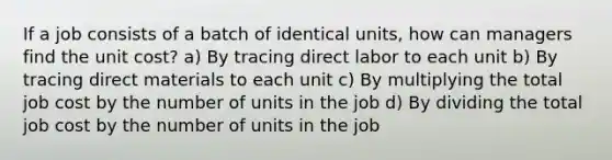 If a job consists of a batch of identical units, how can managers find the unit cost? a) By tracing direct labor to each unit b) By tracing direct materials to each unit c) By multiplying the total job cost by the number of units in the job d) By dividing the total job cost by the number of units in the job