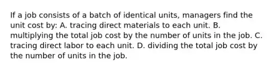 If a job consists of a batch of identical units, managers find the unit cost by: A. tracing direct materials to each unit. B. multiplying the total job cost by the number of units in the job. C. tracing direct labor to each unit. D. dividing the total job cost by the number of units in the job.