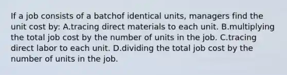 If a job consists of a batchof identical units, managers find the unit cost by: A.tracing direct materials to each unit. B.multiplying the total job cost by the number of units in the job. C.tracing direct labor to each unit. D.dividing the total job cost by the number of units in the job.