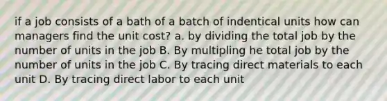 if a job consists of a bath of a batch of indentical units how can managers find the unit cost? a. by dividing the total job by the number of units in the job B. By multipling he total job by the number of units in the job C. By tracing direct materials to each unit D. By tracing direct labor to each unit