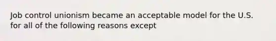 Job control unionism became an acceptable model for the U.S. for all of the following reasons except