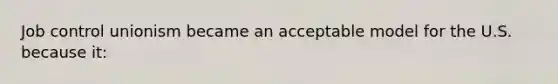 Job control unionism became an acceptable model for the U.S. because it:
