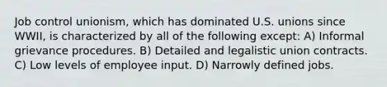Job control unionism, which has dominated U.S. unions since WWII, is characterized by all of the following except: A) Informal grievance procedures. B) Detailed and legalistic union contracts. C) Low levels of employee input. D) Narrowly defined jobs.
