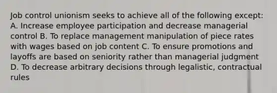 Job control unionism seeks to achieve all of the following except: A. Increase employee participation and decrease managerial control B. To replace management manipulation of piece rates with wages based on job content C. To ensure promotions and layoffs are based on seniority rather than managerial judgment D. To decrease arbitrary decisions through legalistic, contractual rules