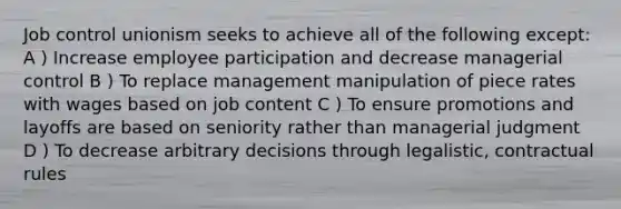 Job control unionism seeks to achieve all of the following except: A ) Increase employee participation and decrease managerial control B ) To replace management manipulation of piece rates with wages based on job content C ) To ensure promotions and layoffs are based on seniority rather than managerial judgment D ) To decrease arbitrary decisions through legalistic, contractual rules