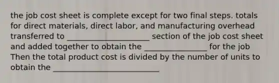 the job cost sheet is complete except for two final steps. totals for direct materials, direct labor, and manufacturing overhead transferred to _____________________ section of the job cost sheet and added together to obtain the ________________ for the job Then the total product cost is divided by the number of units to obtain the ___________________________