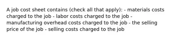 A job cost sheet contains (check all that apply): - materials costs charged to the job - labor costs charged to the job - manufacturing overhead costs charged to the job - the selling price of the job - selling costs charged to the job