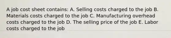 A job cost sheet contains: A. Selling costs charged to the job B. Materials costs charged to the job C. Manufacturing overhead costs charged to the job D. The selling price of the job E. Labor costs charged to the job