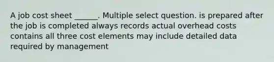 A job cost sheet ______. Multiple select question. is prepared after the job is completed always records actual overhead costs contains all three cost elements may include detailed data required by management