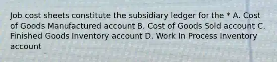 Job cost sheets constitute the subsidiary ledger for the * A. Cost of Goods Manufactured account B. Cost of Goods Sold account C. Finished Goods Inventory account D. Work In Process Inventory account