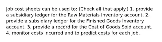 Job cost sheets can be used to: (Check all that apply.) 1. provide a subsidiary ledger for the Raw Materials Inventory account. 2. provide a subsidiary ledger for the Finished Goods Inventory account. 3. provide a record for the Cost of Goods Sold account. 4. monitor costs incurred and to predict costs for each job.