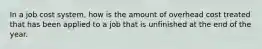 In a job cost system, how is the amount of overhead cost treated that has been applied to a job that is unfinished at the end of the year.