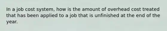 In a job cost system, how is the amount of overhead cost treated that has been applied to a job that is unfinished at the end of the year.