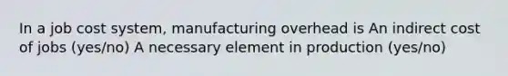 In a job cost system, manufacturing overhead is An indirect cost of jobs (yes/no) A necessary element in production (yes/no)