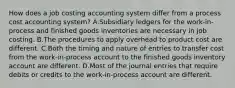 How does a job costing accounting system differ from a process cost accounting system? A.Subsidiary ledgers for the work-in-process and finished goods inventories are necessary in job costing. B.The procedures to apply overhead to product cost are different. C.Both the timing and nature of entries to transfer cost from the work-in-process account to the finished goods inventory account are different. D.Most of the journal entries that require debits or credits to the work-in-process account are different.