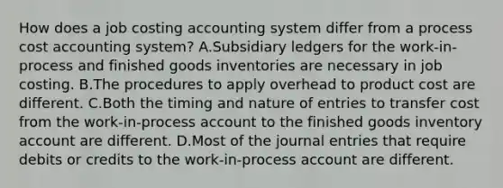 How does a job costing accounting system differ from a process cost accounting system? A.Subsidiary ledgers for the work-in-process and finished goods inventories are necessary in job costing. B.The procedures to apply overhead to product cost are different. C.Both the timing and nature of entries to transfer cost from the work-in-process account to the finished goods inventory account are different. D.Most of the journal entries that require debits or credits to the work-in-process account are different.