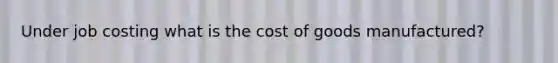 Under job costing what is the cost of goods manufactured?