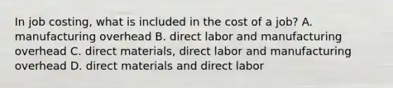 In job​ costing, what is included in the cost of a​ job? A. manufacturing overhead B. direct labor and manufacturing overhead C. direct​ materials, direct labor and manufacturing overhead D. direct materials and direct labor