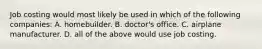 Job costing would most likely be used in which of the following​ companies: A. homebuilder. B. ​doctor's office. C. airplane manufacturer. D. all of the above would use job costing.