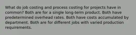 What do job costing and process costing for projects have in common? Both are for a single long-term product. Both have predetermined overhead rates. Both have costs accumulated by department. Both are for different jobs with varied production requirements.