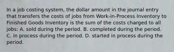 In a job costing system, the dollar amount in the journal entry that transfers the costs of jobs from Work-in-Process Inventory to Finished Goods Inventory is the sum of the costs charged to all jobs: A. sold during the period. B. completed during the period. C. in process during the period. D. started in process during the period.