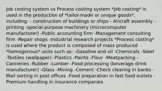 Job costing system vs Process costing system *Job costing* is used in the production of *tailor-made or unique goods*, including: - construction of buildings or ships - Aircraft assembly -printing -special-purpose machinery (microcomputer manufacturer) -Public accounting firm -Management consulting firm -Repair shops -Industrial research projects *Process costing* is used where the product is composed of mass produced *homogenous* units such as: -Gasoline and oil -Chemicals -Steel -Textiles (wallpaper) -Plastics -Paints -Flour -Meatpacking -Canneries -Rubber -Lumber -Food processing (beverage drink manufacturer) -Glass -Mining -Cement -Check clearing in banks -Mail sorting in post offices -Food preparation in fast food outlets -Premium handling in insurance companies