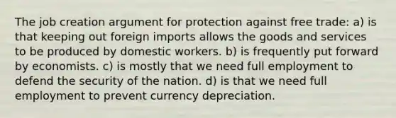 The job creation argument for protection against free trade: a) is that keeping out foreign imports allows the goods and services to be produced by domestic workers. b) is frequently put forward by economists. c) is mostly that we need full employment to defend the security of the nation. d) is that we need full employment to prevent currency depreciation.