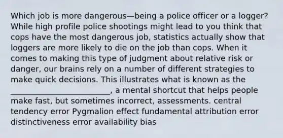 Which job is more dangerous—being a police officer or a logger? While high profile police shootings might lead to you think that cops have the most dangerous job, statistics actually show that loggers are more likely to die on the job than cops. When it comes to making this type of judgment about relative risk or danger, our brains rely on a number of different strategies to make quick decisions. This illustrates what is known as the _________________________, a mental shortcut that helps people make fast, but sometimes incorrect, assessments. central tendency error Pygmalion effect fundamental attribution error distinctiveness error availability bias