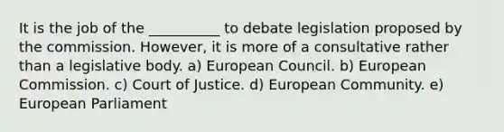 It is the job of the __________ to debate legislation proposed by the commission. However, it is more of a consultative rather than a legislative body. a) European Council. b) European Commission. c) Court of Justice. d) European Community. e) European Parliament