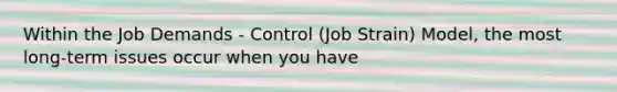 Within the Job Demands - Control (Job Strain) Model, the most long-term issues occur when you have