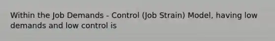 Within the Job Demands - Control (Job Strain) Model, having low demands and low control is