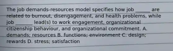 The job demands-resources model specifies how job ______ are related to burnout, disengagement, and health problems, while job _______ lead(s) to work engagement, organizational citizenship behaviour, and organizational commitment. A. demands; resources B. functions; environment C. design; rewards D. stress; satisfaction