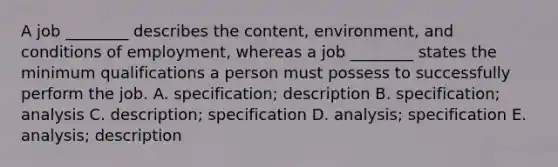 A job​ ________ describes the​ content, environment, and conditions of​ employment, whereas a job​ ________ states the minimum qualifications a person must possess to successfully perform the job. A. specification; description B. specification; analysis C. description; specification D. analysis; specification E. analysis; description