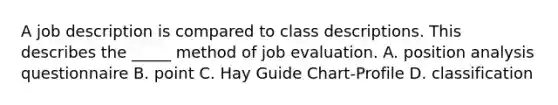 A job description is compared to class descriptions. This describes the _____ method of job evaluation. A. position analysis questionnaire B. point C. Hay Guide Chart-Profile D. classification