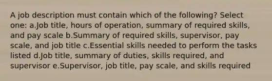 A job description must contain which of the following? Select one: a.Job title, hours of operation, summary of required skills, and pay scale b.Summary of required skills, supervisor, pay scale, and job title c.Essential skills needed to perform the tasks listed d.Job title, summary of duties, skills required, and supervisor e.Supervisor, job title, pay scale, and skills required