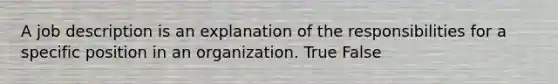 A job description is an explanation of the responsibilities for a specific position in an organization. True False