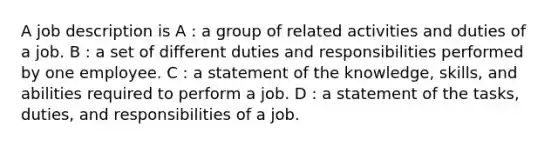 A job description is A : a group of related activities and duties of a job. B : a set of different duties and responsibilities performed by one employee. C : a statement of the knowledge, skills, and abilities required to perform a job. D : a statement of the tasks, duties, and responsibilities of a job.