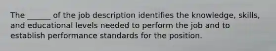 The ______ of the job description identifies the knowledge, skills, and educational levels needed to perform the job and to establish performance standards for the position.