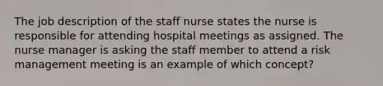 The job description of the staff nurse states the nurse is responsible for attending hospital meetings as assigned. The nurse manager is asking the staff member to attend a risk management meeting is an example of which concept?