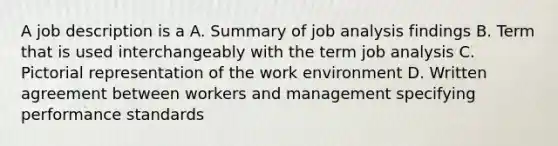 A job description is a A. Summary of job analysis findings B. Term that is used interchangeably with the term job analysis C. Pictorial representation of the work environment D. Written agreement between workers and management specifying performance standards