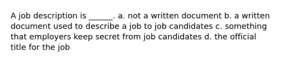 A job description is ______. a. not a written document b. a written document used to describe a job to job candidates c. something that employers keep secret from job candidates d. the official title for the job