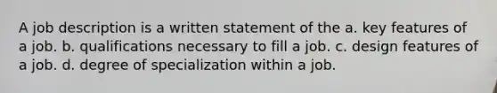 A job description is a written statement of the a. key features of a job. b. qualifications necessary to fill a job. c. design features of a job. d. degree of specialization within a job.
