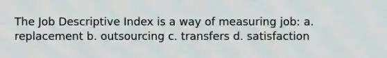 The Job Descriptive Index is a way of measuring job: a. replacement b. outsourcing c. transfers d. satisfaction