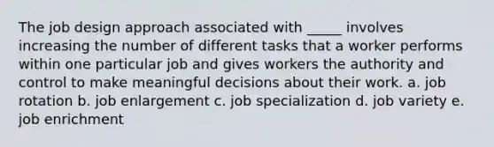 The job design approach associated with _____ involves increasing the number of different tasks that a worker performs within one particular job and gives workers the authority and control to make meaningful decisions about their work. a. job rotation b. job enlargement c. job specialization d. job variety e. job enrichment