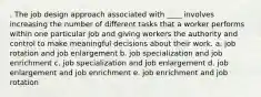 . The job design approach associated with ____ involves increasing the number of different tasks that a worker performs within one particular job and giving workers the authority and control to make meaningful decisions about their work. a. job rotation and job enlargement b. job specialization and job enrichment c. job specialization and job enlargement d. job enlargement and job enrichment e. job enrichment and job rotation