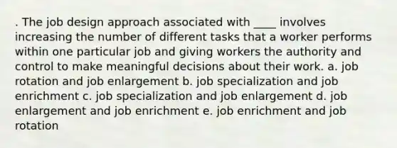 . The job design approach associated with ____ involves increasing the number of different tasks that a worker performs within one particular job and giving workers the authority and control to make meaningful decisions about their work. a. job rotation and job enlargement b. job specialization and job enrichment c. job specialization and job enlargement d. job enlargement and job enrichment e. job enrichment and job rotation