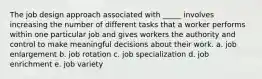 The job design approach associated with _____ involves increasing the number of different tasks that a worker performs within one particular job and gives workers the authority and control to make meaningful decisions about their work. a. job enlargement b. job rotation c. job specialization d. job enrichment e. job variety