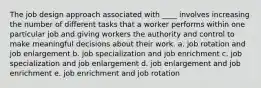 The job design approach associated with ____ involves increasing the number of different tasks that a worker performs within one particular job and giving workers the authority and control to make meaningful decisions about their work. a. job rotation and job enlargement b. job specialization and job enrichment c. job specialization and job enlargement d. job enlargement and job enrichment e. job enrichment and job rotation