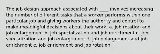 The job design approach associated with ____ involves increasing the number of different tasks that a worker performs within one particular job and giving workers the authority and control to make meaningful decisions about their work. a. job rotation and job enlargement b. job specialization and job enrichment c. job specialization and job enlargement d. job enlargement and job enrichment e. job enrichment and job rotation