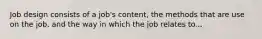 Job design consists of a job's content, the methods that are use on the job, and the way in which the job relates to...